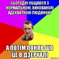 сьогодні общався з нормальною, вихованою адекватною людиною а потім поняв шо це в дзеркалі