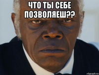 что ты себе позволяеш?? 