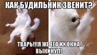 как будильник звенит? тварь!!!я же его их окна выкинул!