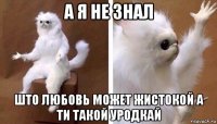 а я не знал што любовь может жистокой а ти такой уродкай