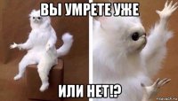 вы умрете уже или нет!?