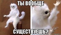 ты вообще существуешь?