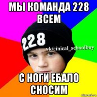 мы команда 228 всем с ноги ебало сносим