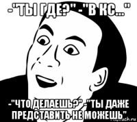 -"ты где?" -"в кс..." -"что делаешь?" -"ты даже представить не можешь"