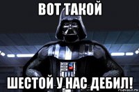 вот такой шестой у нас дебил!