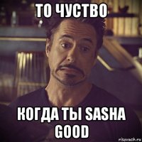 то чуство когда ты sasha good