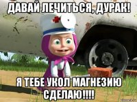 давай лечиться, дурак! я тебе укол магнезию сделаю!!!!