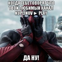 когда тебе говорят что твой любимый канал kuplinov ► play да ну!