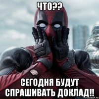 что?? сегодня будут спрашивать доклад!!