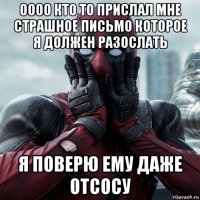 оооо кто то прислал мне страшное письмо которое я должен разослать я поверю ему даже отсосу