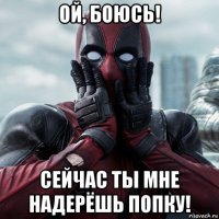 ой, боюсь! сейчас ты мне надерёшь попку!