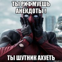 ты рифмуешь анекдоты ! ты шутник ахуеть