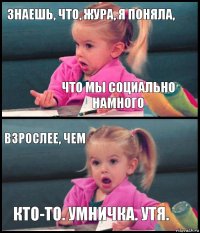 знаешь, что, жура, я поняла, что мы социально намного взрослее, чем кто-то. умничка. утя.