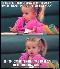 Когда поставили двойку за контрольную и мне все такие : " ох " , " ах " , " У ТЕБЯ ДВОЙКА ?!? "   Я что , супер-гений , чтоб всегда пятёрки получать ?