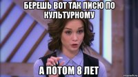 берешь вот так писю по культурному а потом 8 лет