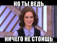 но ты ведь ничего не стоишь