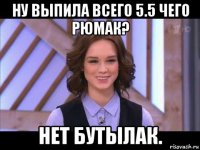 ну выпила всего 5.5 чего рюмак? нет бутылак.