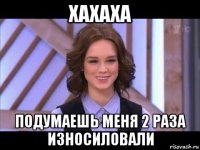 хахаха подумаешь меня 2 раза износиловали