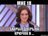 мне 18 закрыл дверь на крючок и ...