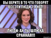 вы верите в то что говорят все эти люди ? я нет! люди: ах ты шлюха сранная!!!