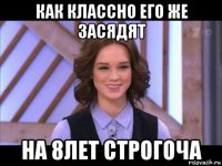 как классно его же засядят на 8лет строгоча