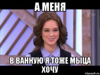 а меня в ванную я тоже мыца хочу