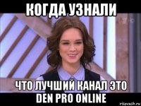 когда узнали что лучший канал это den pro online