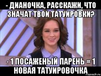 - дианочка, расскажи, что значат твои татуировки? - 1 посаженый парень = 1 новая татуировочка