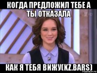 когда предложил тебе а ты отказала как я тебя вижу(kz.bars)