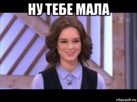 ну тебе мала 