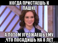 когда пристаешь к пашке а потом угрожаешь ему ,что посадишь на 8 лет