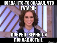 когда кто-то сказал, что татарки добрые, верные и покладистые.