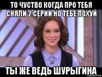 то чуство когда про тебя сняли 2 серии но тебе похуй ты же ведь шурыгина