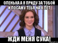 оленька а я приду за тобой и посажу тебя на 8 лет жди меня сука!