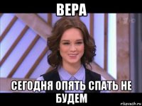 вера сегодня опять спать не будем