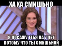 ха ха смишьно я посажу тебя на 7 лет потому что ты смишьной