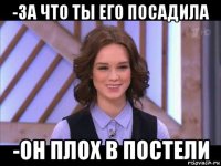 -за что ты его посадила -он плох в постели