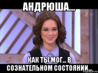 андрюша... как ты мог... в сознательном состоянии...