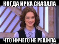 когда ирка сказала что ничего не решила