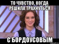 то чувство, когда решила трахнуться с бордоусовым