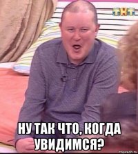  ну так что, когда увидимся?