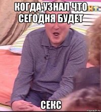 когда узнал что сегодня будет секс