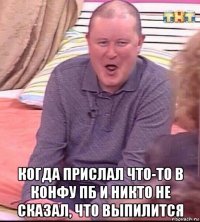  когда прислал что-то в конфу пб и никто не сказал, что выпилится