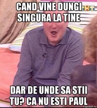 cand vine dungi singura la tine dar de unde sa stii tu? ca nu esti paul