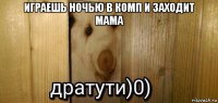 играешь ночью в комп и заходит мама 