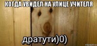 когда увидел на улице учителя 