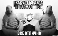 как у тебя дела ненармалиный всё отлично