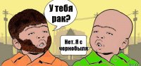 У тебя рак? Нет. Я с чернобыля