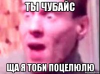 ты чубайс ща я тоби поцелюлю