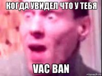 когда увидел что у тебя vac ban